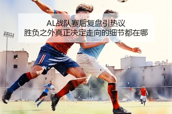AL战队赛后复盘引热议 胜负之外真正决定走向的细节都在哪