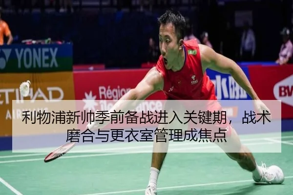利物浦新帅季前备战进入关键期，战术磨合与更衣室管理成焦点